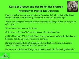 Karl der Grosse und das Reich der Franken
Krönung von Peppin dem Jüngeren
Pippin schickte dazu seinen wichtigsten Ratgeber, Fulrad von Saint-Denis und
Bischof Burkard von Würzburg, nach Rom zum Papst mit der Frage:
Wegen der Könige in Francia, die keine Macht als Könige hätten, ob das gut sei
oder nicht.
Wunschgemäß antwortete der Papst:
Es ist besser, den als König zu bezeichnen, der die Macht hat,
und im November 751 ließ sich Pippin durch eine Versammlung der Franken zu
Soissons zum König (Rex Francorum) ausrufen.
Der merowingische König Childerichs III. wurde abgesetzt und mit seinem
Sohn Theoderich in das Kloster Prüm verwiesen.
Damit war die Reihe der Könige aus dem Geschlecht der Merowinger beendet.

 