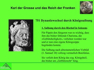 Karl der Grosse und das Reich der Franken

751 Dynastiewechsel durch Königssalbung
1. Salbung durch den Bischof in Soissons
Für Pippin den Jüngeren war es wichtig, dass
ihm das bisher fehlende Charisma, die
»Geblütsheiligkeit«, verliehen worden war
und er nun eine eigene Königssippe
begründen konnte.
Die Salbung nach alttestamentlichen Vorbild
(1. Samuel 10) vollzog vermutlich Bonifatius.
Sie verlieh dem König das sog. Königsheil,
das bisher am „Geblütsrecht“ hing.

 