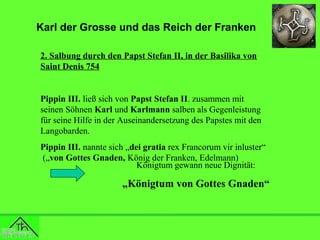 Karl der Grosse und das Reich der Franken
2. Salbung durch den Papst Stefan II, in der Basilika von
Saint Denis 754

Pippin III. ließ sich von Papst Stefan II. zusammen mit
seinen Söhnen Karl und Karlmann salben als Gegenleistung
für seine Hilfe in der Auseinandersetzung des Papstes mit den
Langobarden.
Pippin III. nannte sich „dei gratia rex Francorum vir inluster“
(„von Gottes Gnaden, König der Franken, Edelmann)
Königtum gewann neue Dignität:

„Königtum von Gottes Gnaden“

 