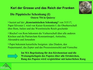 Karl der Grosse und das Reich der Franken
Die Pippinische Schenkung (I)
Ostern 754 in Quierzy
• basiert auf der „Konstaninischen Schenkung“ von 315/17,
Papst Silvester I. wird von Kaiser Konstantin I. die Oberherrschaft
über Rom, Italien und das Weströmische Reich geschenkt
• Bischof von Rom bekommt die Vorherrschaft über alle anderen
Kirchen und die Patriarchate Konstantinopel, Antiochia,
Alexandria und Jerusalem
• Papst bekommt kaiserliche Insignien (das Diadem, den
Purpurmantel, das Zepter und das Prozessionsrecht) und Vorrechte
Im MA Begründung für den Kirchenstaat und die
Weisungsbefugnis des Papstes über alle Ortskirchen,
Rang des Papstes wird vergleichbar mit kaiserlichen Rang

 