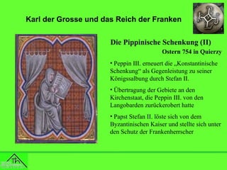 Karl der Grosse und das Reich der Franken
Die Pippinische Schenkung (II)
Ostern 754 in Quierzy
• Peppin III. erneuert die „Konstantinische
Schenkung“ als Gegenleistung zu seiner
Königssalbung durch Stefan II.
• Übertragung der Gebiete an den
Kirchenstaat, die Peppin III. von den
Langobarden zurückerobert hatte
• Papst Stefan II. löste sich von dem
Byzantinischen Kaiser und stellte sich unter
den Schutz der Frankenherrscher

 