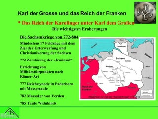Karl der Grosse und das Reich der Franken
 Das Reich der Karolinger unter Karl dem Großen
Die wichtigsten Eroberungen
Die Sachsenkriege von 772-804
Mindestens 17 Feldzüge mit dem
Ziel der Unterwerfung und
Christianisierung der Sachsen
772 Zerstörung der „Irminsul“
Errichtung von
Militärstützpunkten nach
Römer-Art
777 Reichssynode in Paderborn
mit Massentaufe
782 Massaker von Verden
785 Taufe Widukinds

 
