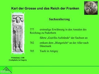 Karl der Grosse und das Reich der Franken
Sachsenherzog
777
erstmalige Erwähnung in den Annalen des
Reichstag zu Paderborn
führte „Guirilla-Aufstände“ der Sachsen an
782
785
Widukind, 1100
Grabplatte in Engern

entkam dem „Blutgericht“ an der Aller nach
Dänemark
Taufe in Attigny

 