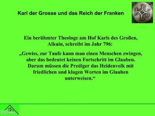 Karl der Grosse und das Reich der Franken

Ein berühmter Theologe am Hof Karls des Großen,
Alkuin, schreibt im Jahr 796:
„Gewiss, zur Taufe kann man einen Menschen zwingen,
aber das bedeutet keinen Fortschritt im Glauben.
Darum müssen die Prediger das Heidenvolk mit
friedlichen und klugen Worten im Glauben
unterweisen.“

 