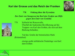 Karl der Grosse und das Reich der Franken
778

Feldzug über die Pyrenäen

Der Emir von Saragossa bat Karl den Großen um Hilfe
gegen den Emir von Cordoba
778

Schlacht bei Roncesvalle,
Überfall der baskischen Bevölkerung auf die
Truppen von Karl den Großen, die sich auf dem
Rückzug befanden;

Tod des Grafen der bretonischen Mark
(Rolandslied)
einzige große militärische Niederlage von Karl
dem Großen

 