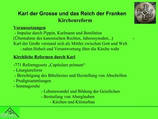 Karl der Grosse und das Reich der Franken
Kirchenreform
Voraussetzungen
- Impulse durch Pippin, Karlmann und Bonifatius
(Übernahme des kanonischen Rechtes, Jahressynoden...)
Karl der Große verstand sich als Mittler zwischen Gott und Welt
- nahm Hoheit und Verantwortung über die Kirche wahr
Kirchliche Reformen durch Karl
-771 Reformgesetz „Capitulare primum“
- Liturgiereform
- Berichtigung des Bibeltextes und Herstellung von Abschriften
- Predigtsammlungen
- Sonntagsruhe
- Lebenswandel und Bildung der Geistlichen
- Bestrafung von Aberglauben
- Kirchen und Klösterbau

-

 