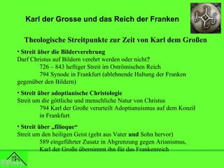 Karl der Grosse und das Reich der Franken
Theologische Streitpunkte zur Zeit von Karl dem Großen
• Streit über die Bilderverehrung
Darf Christus auf Bildern verehrt werden oder nicht?
726 – 843 heftiger Streit im Oströmischen Reich
794 Synode in Frankfurt (ablehnende Haltung der Franken
gegenüber den Bildern)
• Streit über adoptianische Christologie
Streit um die göttliche und menschliche Natur von Christus
794 Karl der Große verurteilt Adoptianuismus auf dem Konzil
in Frankfurt
• Streit über „filioque“
Streit um den heiligen Geist (geht aus Vater und Sohn hervor)
589 eingeführter Zusatz in Abgrenzung gegen Arianismus,
Karl der Große übernimmt ihn für das Frankenreich

 