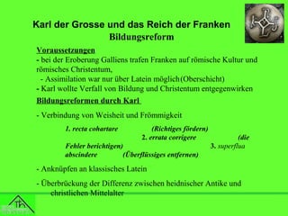 Karl der Grosse und das Reich der Franken
Bildungsreform
Voraussetzungen
- bei der Eroberung Galliens trafen Franken auf römische Kultur und
römisches Christentum,
- Assimilation war nur über Latein möglich(Oberschicht)
- Karl wollte Verfall von Bildung und Christentum entgegenwirken
Bildungsreformen durch Karl
- Verbindung von Weisheit und Frömmigkeit
1. recta cohartare

(Richtiges fördern)
2. errata corrigere

Fehler berichtigen)
abscindere
(Überflüssiges entfernen)

(die
3. superflua

- Anknüpfen an klassisches Latein
- Überbrückung der Differenz zwischen heidnischer Antike und
christlichen Mittelalter

 