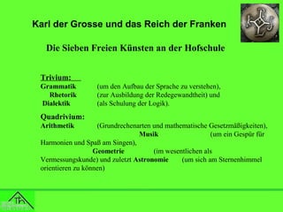 Karl der Grosse und das Reich der Franken
Die Sieben Freien Künsten an der Hofschule
Trivium:
Grammatik
Rhetorik
Dialektik

(um den Aufbau der Sprache zu verstehen),
(zur Ausbildung der Redegewandtheit) und
(als Schulung der Logik).

Quadrivium:
Arithmetik

(Grundrechenarten und mathematische Gesetzmäßigkeiten),
Musik
(um ein Gespür für
Harmonien und Spaß am Singen),
Geometrie
(im wesentlichen als
Vermessungskunde) und zuletzt Astronomie
(um sich am Sternenhimmel
orientieren zu können)

 