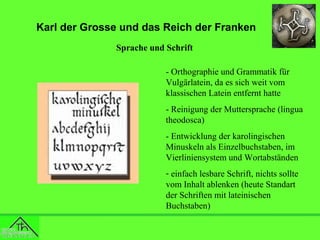 Karl der Grosse und das Reich der Franken
Sprache und Schrift
- Orthographie und Grammatik für
Vulgärlatein, da es sich weit vom
klassischen Latein entfernt hatte
- Reinigung der Muttersprache (lingua
theodosca)
- Entwicklung der karolingischen
Minuskeln als Einzelbuchstaben, im
Vierliniensystem und Wortabständen
- einfach lesbare Schrift, nichts sollte
vom Inhalt ablenken (heute Standart
der Schriften mit lateinischen
Buchstaben)

 