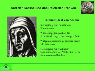 Karl der Grosse und das Reich der Franken

Bildungsideal von Alkuin
•Vermittlung von bewährtem
Grundwissen
•Anpassungsfähigkeit an die
Herausforderungen der heutigen Zeit
•Aufgeschlossenheit gegenüber neuen
Erkenntnissen
•Befähigung zur friedlichen
Zusammenarbeit der Völker im Geiste
eines vereinten Reiches

 