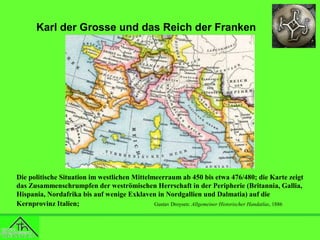 Karl der Grosse und das Reich der Franken

Die politische Situation im westlichen Mittelmeerraum ab 450 bis etwa 476/480; die Karte zeigt
das Zusammenschrumpfen der weströmischen Herrschaft in der Peripherie (Britannia, Gallia,
Hispania, Nordafrika bis auf wenige Exklaven in Nordgallien und Dalmatia) auf die
Kernprovinz Italien;
Gustav Droysen: Allgemeiner Historischer Handatlas, 1886

 