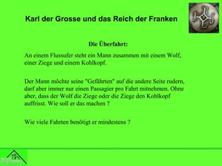 Karl der Grosse und das Reich der Franken
Die Überfahrt:
An einem Flussufer steht ein Mann zusammen mit einem Wolf,
einer Ziege und einem Kohlkopf.
Der Mann möchte seine "Gefährten" auf die andere Seite rudern,
darf aber immer nur einen Passagier pro Fahrt mitnehmen. Ohne
aber, dass der Wolf die Ziege oder die Ziege den Kohlkopf
auffrisst. Wie soll er das machen ?
Wie viele Fahrten benötigt er mindestens ?

 