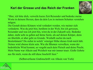 Karl der Grosse und das Reich der Franken
“Hier, ich bitte dich, verweile kurze Zeit Reisender und bedenke meine
Worte in deinem Herzen, dass du dein Los in meinem Schatten verstehen
mögest.
Die Gestalt deines Körpers wird verändert werden, wie meiner sich
veränderte. Was du jetzt bist, berühmt in der Welt, bin ich gewesen,
Reisender und was ich jetzt bin, wirst du in der Zukunft sein. Bedenke
daher, mehr acht zu geben auf deine Seele, als auf deinen Körper, denn
sie überlebt, er aber geht zu Grunde. Weshalb suchst du nach
Besitztümern? Du siehst in welch’ winziger Höhe dieses Grab mich hält.
Deines wird ebenso klein sein. Wie die Blumen verwelken, wenn der
bedrohliche Wind kommt, so vergeht auch dein Fleisch und deine Pracht.
Mein Name war Alkuin und Weisheit war mir immer teuer. Gieße Gebete
aus für mich, wenn du still diese Inschrift liest.”
(Selbstverfasste Grabinschrift von Alkuin von York)

 