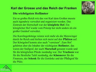 Karl der Grosse und das Reich der Franken
Die wichtigsten Hofämter
Ein so großes Reich wie das von Karl dem Großen musste
auch irgendwie verwaltet und organisiert werden. Das
Zentrum der Herrschaft war der königliche Hof. Ein
königlicher Hof wurde vom Prinzip her nicht anders als ein
großer Gutshof verwaltet.
Die Karolingerkönige reisten weit mehr als die Merowinger
durch ihr Reich und hielten sich meist auf den Pfalzen auf.
Der Königshof konnte also auch "verreisen". Zum Hof
gehörten aber die Inhaber der wichtigsten Hofämter, das
waren der Stallgraf, der auch Marschall genannt wurde und
für die königlichen Pferde zuständig war. Der Truchsess war
für die fürstliche Tafel zuständig, der Kämmerer für die
Finanzen, der Schenk für die Getränke und der Pfalzgraf für
die Pfalz.

 