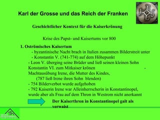 Karl der Grosse und das Reich der Franken
Geschichtlicher Kontext für die Kaiserkrönung
Krise des Papst- und Kaisertums vor 800
1. Oströmisches Kaisertum
- byzantinische Nacht brach in Italien zusammen Bilderstreit unter
- Konstantin V. (741-774) auf dem Höhepunkt
- Leon V. überging seine Brüder und ließ seinen kleinen Sohn
Konstantin VI. zum Mitkaiser krönen
Machtausübung Irene, die Mutter des Kindes,
(787 ließ Irene ihren Sohn blenden)
- 754 Bilderverbot wurde aufgehoben
- 792 Kaiserin Irene war Alleinherrscherin in Konstantinopel,
wurde aber als Frau auf dem Thron in Westrom nicht anerkannt
Der Kaiserthron in Konstantinopel galt als
verwaist

 
