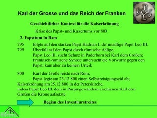 Karl der Grosse und das Reich der Franken
Geschichtlicher Kontext für die Kaiserkrönung
Krise des Papst- und Kaisertums vor 800
2. Papsttum in Rom
795
folgte auf den starken Papst Hadrian I. der unadlige Papst Leo III.
799
Überfall auf den Papst durch römische Adlige,
Papst Leo III. sucht Schutz in Paderborn bei Karl dem Großen;
Fränkisch-römische Synode untersucht die Vorwürfe gegen den
Papst, kam aber zu keinem Urteil;
800

Karl der Große reiste nach Rom,
Papst legte am 23.12.800 einen Selbstreinigungseid ab;
Kaiserkrönung am 25.12.800 in der Peterskirche,
indem Papst Leo III. dem in Purpurgewändern erschienen Karl dem
Großen die Krone aufsetzte
Beginn des Investiturstreites

 