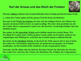 Karl der Grosse und das Reich der Franken
Flaccius Albinus entbietet den freudenstiftenden Herrn König und David seinen Gruß.
(...) denn drei Ämter galten auf der ganzen Welt bis heute am höchsten:
Das eine ist die Würde des Papstes, der das Amt des heiligen Petrus, des Führers der
Apostel, als dessen Stellvertreter zu regieren pflegt. Was aber dem geschehen ist, der
der Lenker dieses vorgenannten Amtes war, das hat Eure verehrungswürdige Güte mir
mitteilen lassen.
Das andere ist die kaiserliche Würde und weltliche macht des zweiten Roms. Wie
frevelhaft der Lenker jenes reiches gestürzt wurde, nicht von Fremden, sondern von
Angehörigen und Mitbürgern, verbreitet das Gerücht (fama) erzählend überall.
Das dritte ist die königliche Würde, in die Euch der Wille unseres Herrn Jesu Christi
als Lenker der Christenheit eingesetzt hat, an macht hervorragender, an Weisheit
strahlender, an Herrschaftswürde erhabener als die vorgenannten Ämter.
Fürwahr, auf Dir allein ruht das Heil der Kirchen Christi. Du, Bestrafer der Frevler,
Du, Lenker der verirrten, Du, Tröster der Betrübten, Du, Erhöher der Gutgesinnten.

 