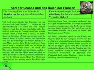 Karl der Grosse und das Reich der Franken
Die Erhebung Karls zum Kaiser in den
Annalen von Lorsch, einem klösterlichen
Jahrbuch
Und weil schon damals das Kaisertum bei den
Griechen nicht mehr bestand [...], erschien es dem
Apostelnachfolger Leo selbst und allen heiligen
Vätern [...] und dem übrigen christlichen Volk, dass
sie Karl, den König der Franken, zum Kaiser erheben
müssten. Denn er hielt Rom in Besitz, wo immer
Kaiser zu herrschen pflegten, und er hatte auch die
übrigen Städte in Italien, Gallien und Germanien,
inne, weil der allmächtige Gott ihm alle diese Sitze in
seine Macht gegeben hatte. Da-her erschien es ihnen
gerecht, dass er mit Gottes Hilfe und auf Bitten des
gesamten Christenvolkes diesen Titel erhielt. Ihre
Bitte konnte König Karl nicht abschlagen, sondern er
unterwarf sich mit aller Demut Gott und nahm auf
Bitten der Bischö-fe und des gesamten Christenvolkes
am Fest der Geburt unseres Herrn Jesu Christi den
Kaisertitel mit der Segnung durch den Herrn Papst
Leo an.

Karls Kaiserkrönung in der Lebensbeschreibung des Herrschers durch seinen
Vertrauten Einhard
Die Römer hatten Papst Leo schwer misshandelt, ihm
die Augen ausgestochen und die Zunge ausge-rissen,
so dass er sich gezwungen sah, den König um Schutz
zu bitten. Daher begab sich Karl nach Rom, um die
verworrenen Zustände der Kirche zu ordnen. Das
dauerte den ganzen Winter.
Bei dieser Gelegenheit erhielt er den Kaiser- und
Augustus-Titel, der ihm anfangs so zuwider war, dass
er erklärte, er würde die Kirche selbst an je-nem hohen
Feiertag nicht freiwillig betreten haben, wenn er die
Absicht des Papstes geahnt hätte. Die Eifersucht der
oströmischen Kaiser, die ihm die Annahme der Titel
schwer verübelten, ertrug er dann allerdings mit
erstaunlicher Gelassenheit. Er überwand ihren
Widerstand durch seinen Großmut – denn in dieser
Beziehung stand er weit über ihnen [...]

 