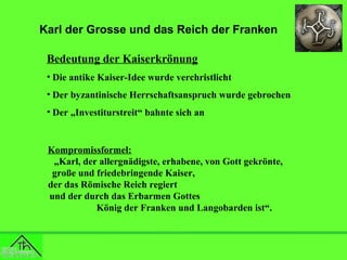 Karl der Grosse und das Reich der Franken
Bedeutung der Kaiserkrönung
• Die antike Kaiser-Idee wurde verchristlicht
• Der byzantinische Herrschaftsanspruch wurde gebrochen
• Der „Investiturstreit“ bahnte sich an

Kompromissformel:
„Karl, der allergnädigste, erhabene, von Gott gekrönte,
große und friedebringende Kaiser,
der das Römische Reich regiert
und der durch das Erbarmen Gottes
König der Franken und Langobarden ist“.

 