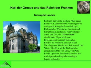 Karl der Grosse und das Reich der Franken
Kaiserpfalz Aachen
Erst Karl der Große lässt die Pfalz gegen
Ende des 8. Jahrhunderts zu einer großen
Anlage mit Königshalle (Aula Regia),
Pfalzkapelle, Wohnturm, Garnison und
Gerichtssälen ausbauen. Karl verfolgte
damit das Ziel, ein "Neues Rom"
nördlich der Alpen als festen
Regierungssitz seines Fränkischen
Reiches zu errichten, das sich in der
Nachfolge des Römischen Reiches sah. Im
Winter 804/05 wird die Pfalzkapelle,
erbaut durch Odo von Metz, von Papst
Leo III. geweiht. Zu dieser Zeit sind die
wichtigsten karolingischen Anlagen
bereits vollendet.

 