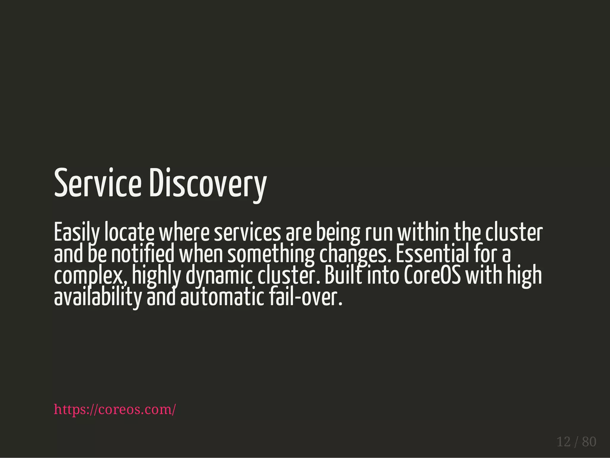 Service Discovery 
Easily locate where services are being run within the cluster 
and be notified when something changes. Essential for a 
complex, highly dynamic cluster. Built into CoreOS with high 
availability and automatic fail-over. 
https://coreos.com/ 
12 / 80 
 