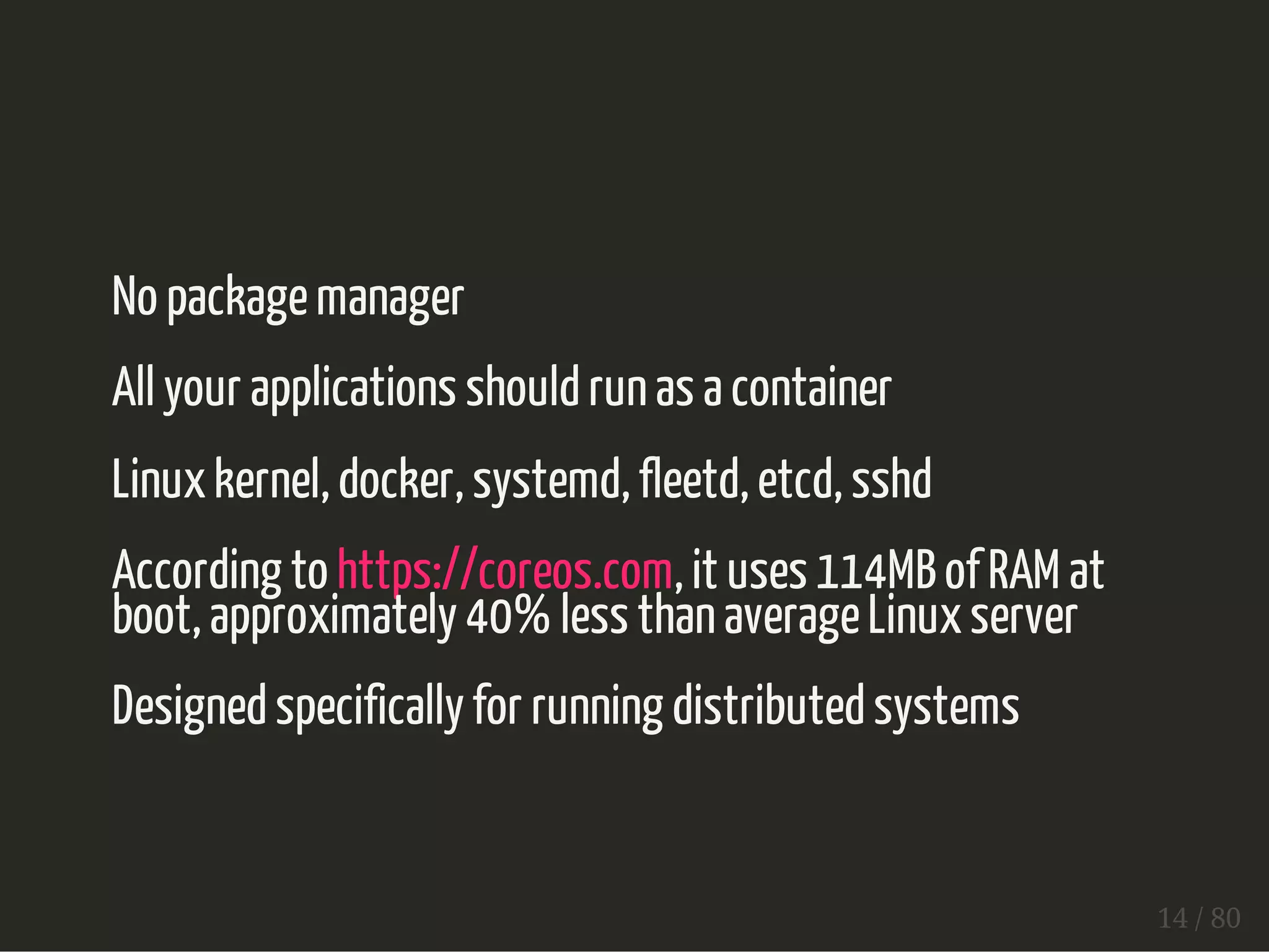No package manager 
All your applications should run as a container 
Linux kernel, docker, systemd, fleetd, etcd, sshd 
According to https://coreos.com, it uses 114MB of RAM at 
boot, approximately 40% less than average Linux server 
Designed specifically for running distributed systems 
14 / 80 
 