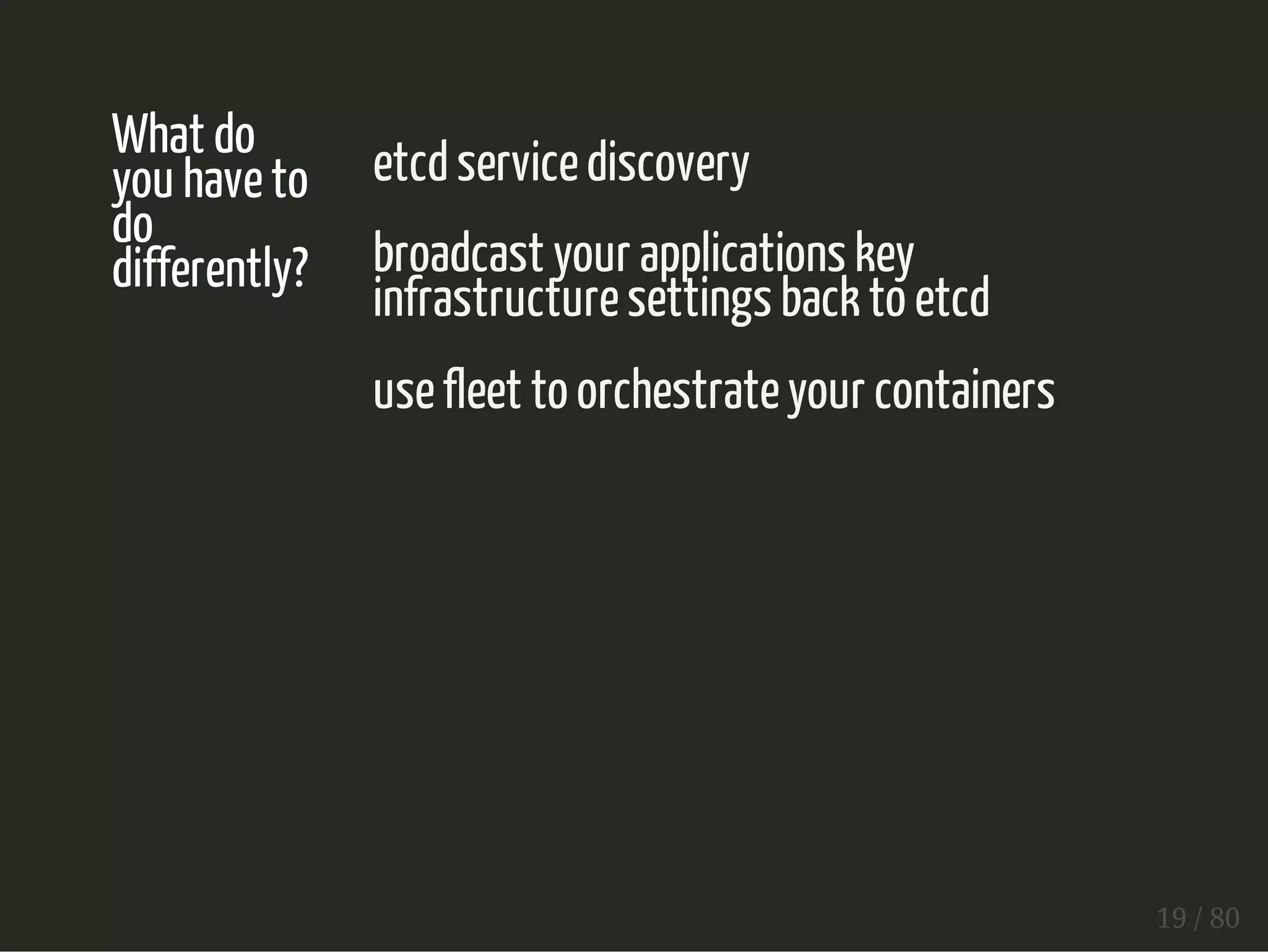 What do 
you have to 
do 
differently? 
etcd service discovery 
broadcast your applications key 
infrastructure settings back to etcd 
use fleet to orchestrate your containers 
19 / 80 
 