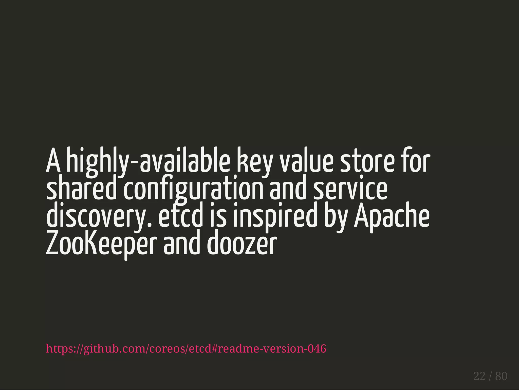 A highly-available key value store for 
shared configuration and service 
discovery. etcd is inspired by Apache 
ZooKeeper and doozer 
https://github.com/coreos/etcd#readme-version-046 
22 / 80 
 