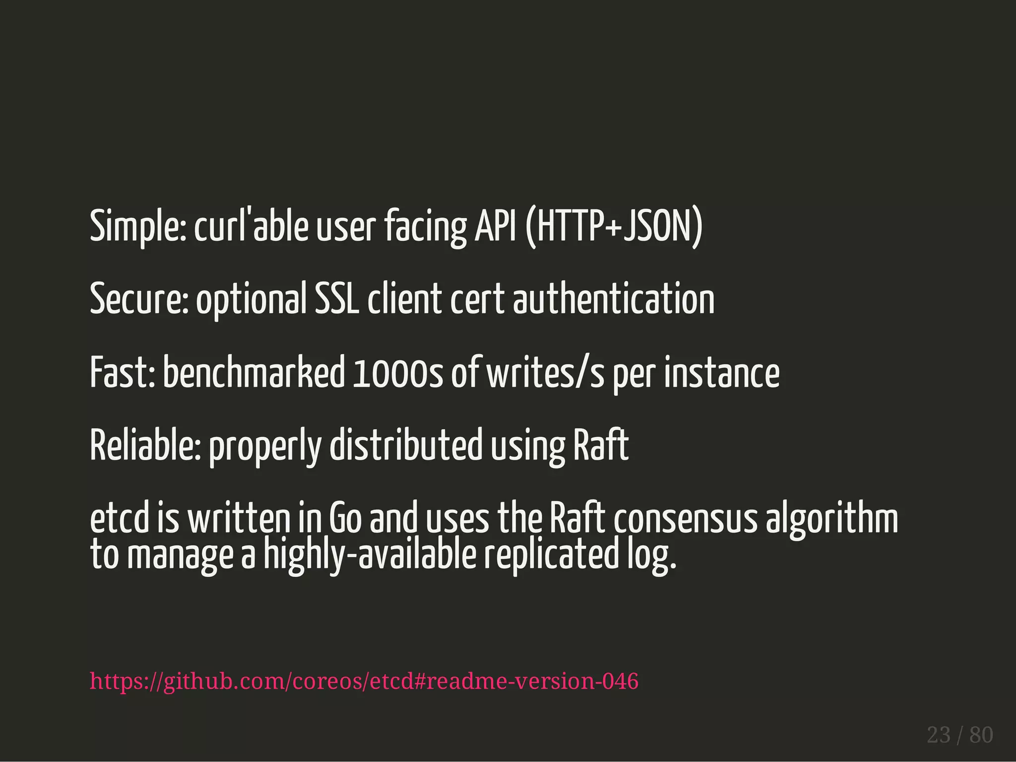 Simple: curl'able user facing API (HTTP+JSON) 
Secure: optional SSL client cert authentication 
Fast: benchmarked 1000s of writes/s per instance 
Reliable: properly distributed using Raft 
etcd is written in Go and uses the Raft consensus algorithm 
to manage a highly-available replicated log. 
https://github.com/coreos/etcd#readme-version-046 
23 / 80 
 