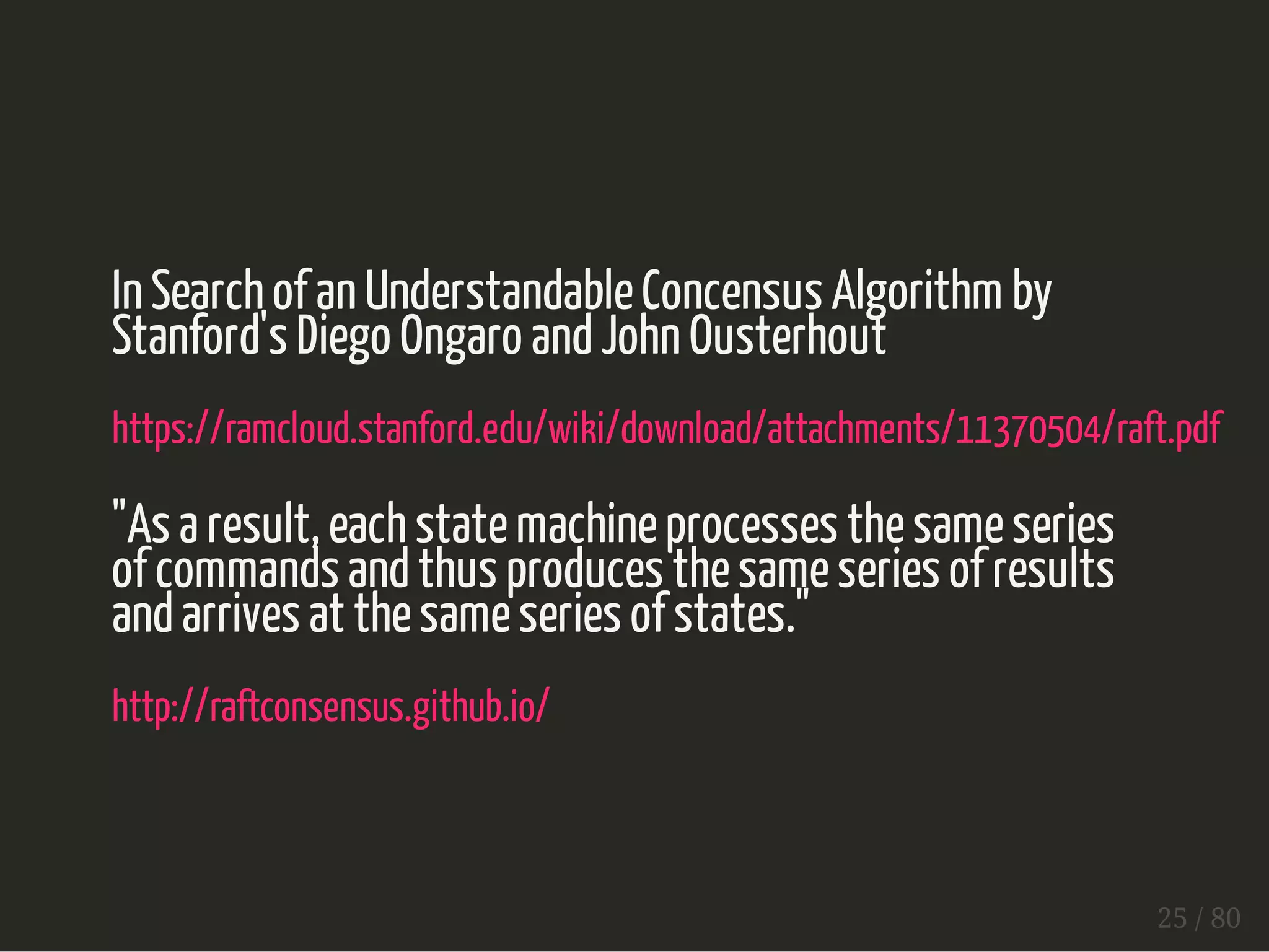 In Search of an Understandable Concensus Algorithm by 
Stanford's Diego Ongaro and John Ousterhout 
https://ramcloud.stanford.edu/wiki/download/attachments/11370504/raft.pdf 
"As a result, each state machine processes the same series 
of commands and thus produces the same series of results 
and arrives at the same series of states." 
http://raftconsensus.github.io/ 
25 / 80 
 