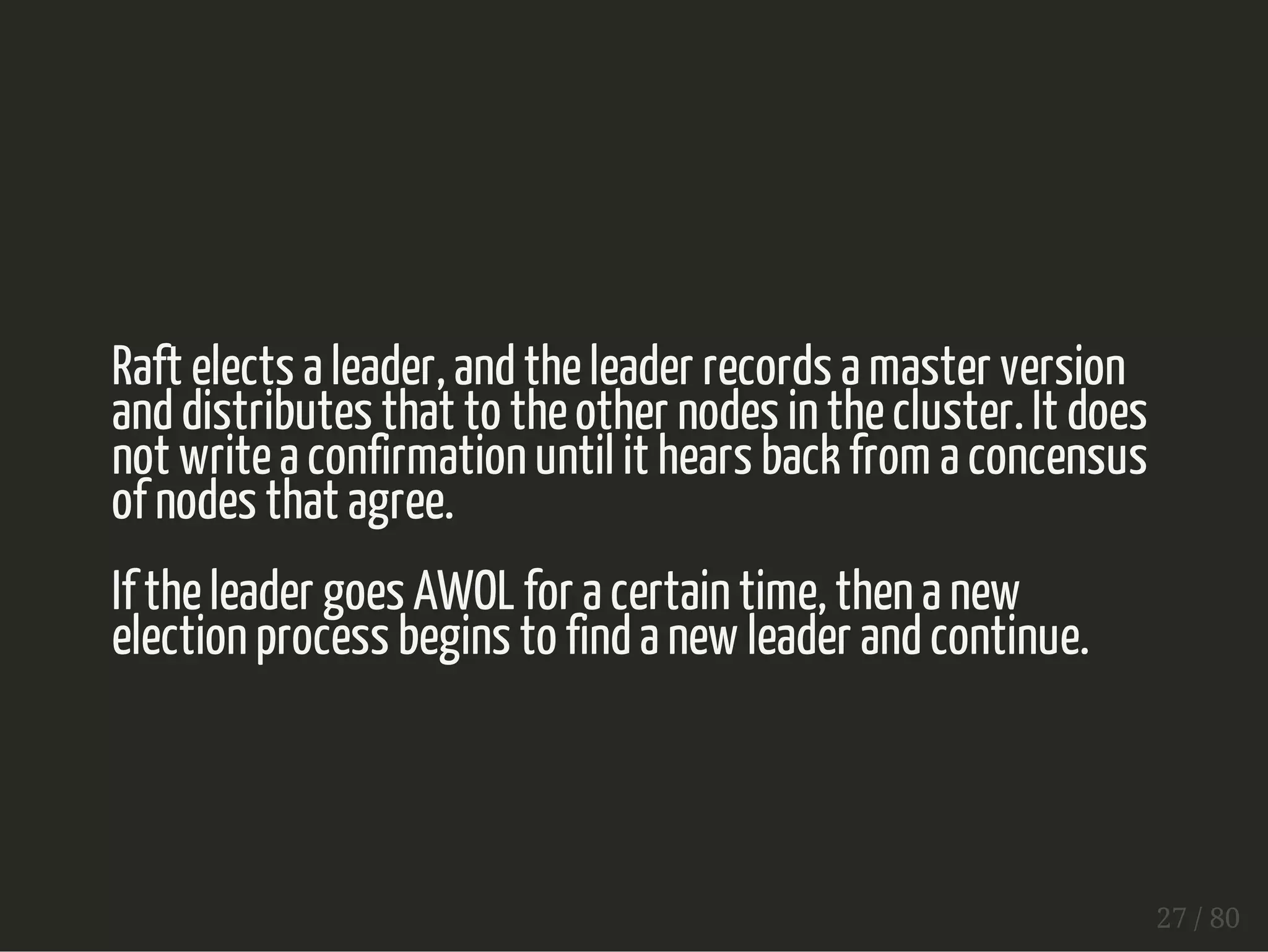 Raft elects a leader, and the leader records a master version 
and distributes that to the other nodes in the cluster. It does 
not write a confirmation until it hears back from a concensus 
of nodes that agree. 
If the leader goes AWOL for a certain time, then a new 
election process begins to find a new leader and continue. 
27 / 80 
 