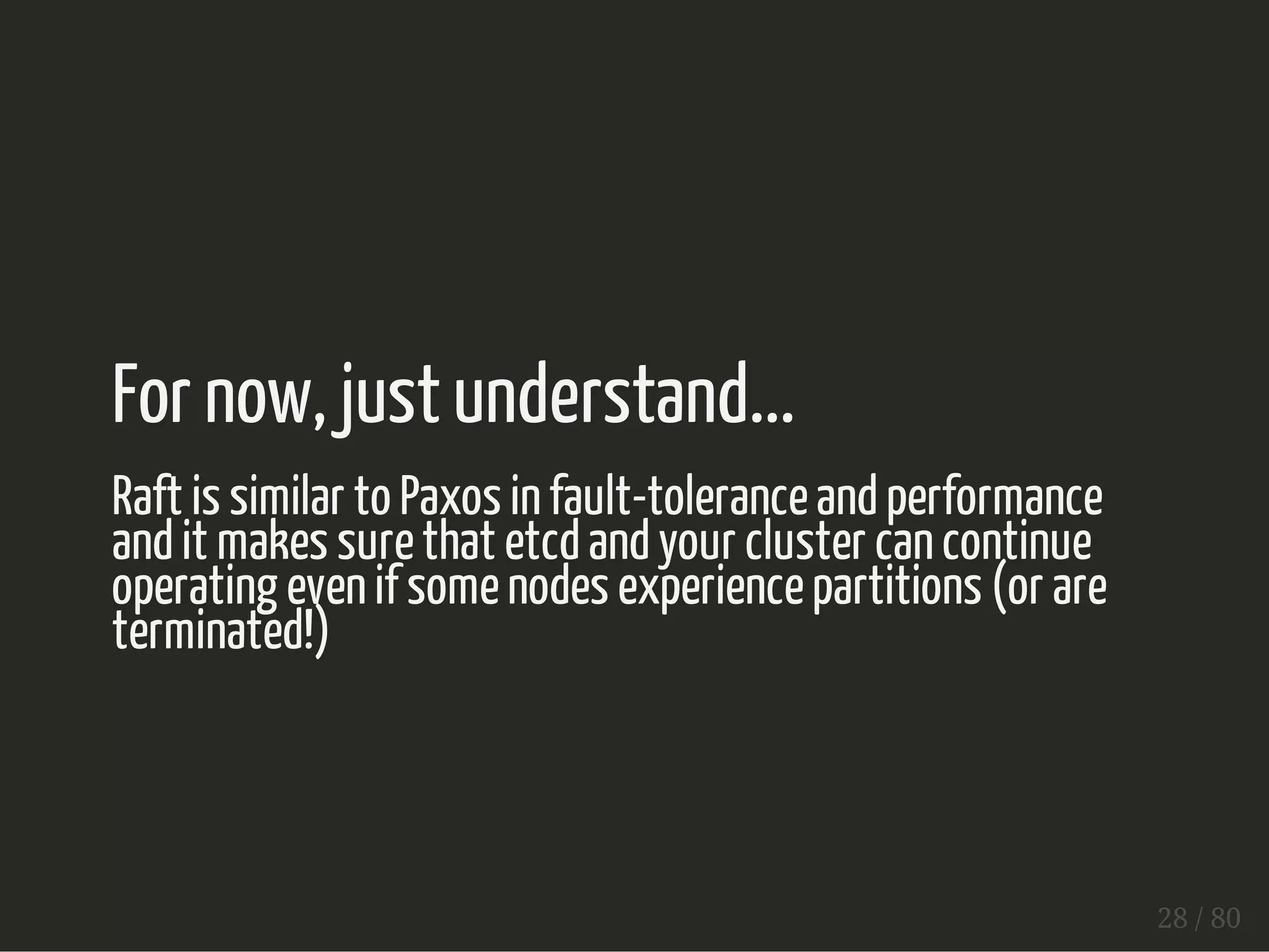 For now, just understand... 
Raft is similar to Paxos in fault-tolerance and performance 
and it makes sure that etcd and your cluster can continue 
operating even if some nodes experience partitions (or are 
terminated!) 
28 / 80 
 