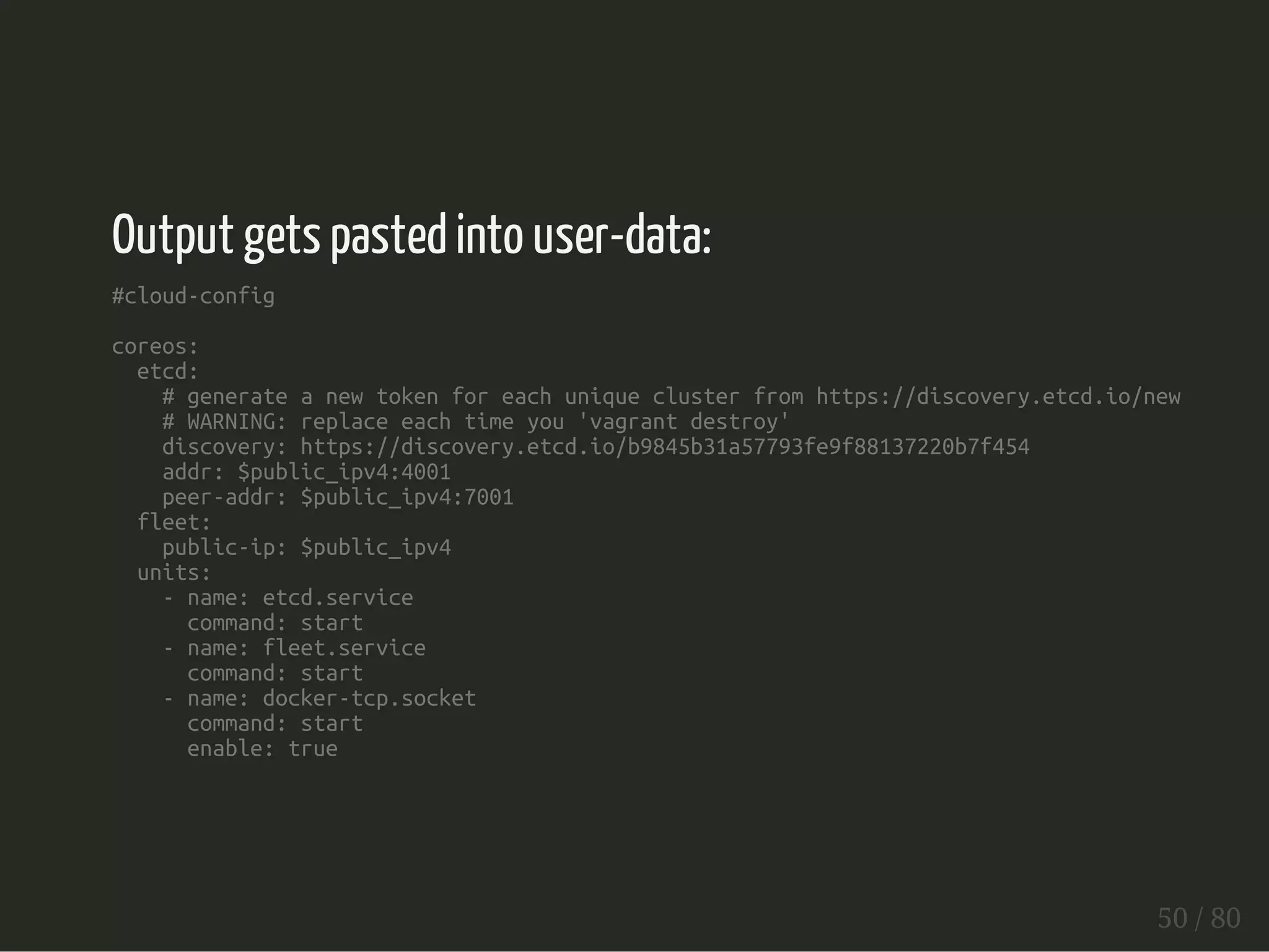 Output gets pasted into user-data: 
#cloud-config 
coreos: 
etcd: 
# generate a new token for each unique cluster from https://discovery.etcd.io/new 
# WARNING: replace each time you 'vagrant destroy' 
discovery: https://discovery.etcd.io/b9845b31a57793fe9f88137220b7f454 
addr: $public_ipv4:4001 
peer-addr: $public_ipv4:7001 
fleet: 
public-ip: $public_ipv4 
units: 
- name: etcd.service 
command: start 
- name: fleet.service 
command: start 
- name: docker-tcp.socket 
command: start 
enable: true 
50 / 80 
 