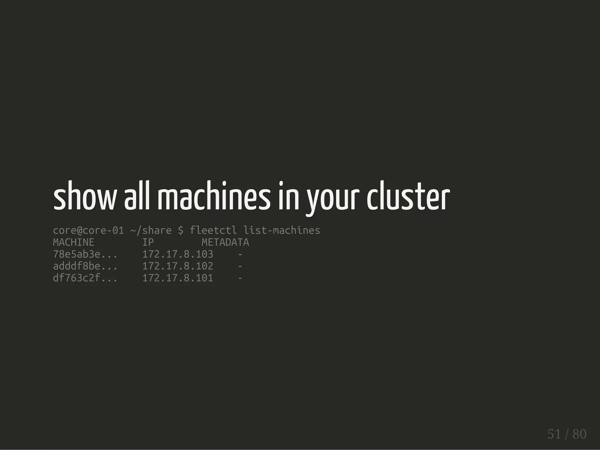 show all machines in your cluster 
core@core-01 ~/share $ fleetctl list-machines 
MACHINE IP METADATA 
78e5ab3e... 172.17.8.103 - 
adddf8be... 172.17.8.102 - 
df763c2f... 172.17.8.101 - 
51 / 80 
 