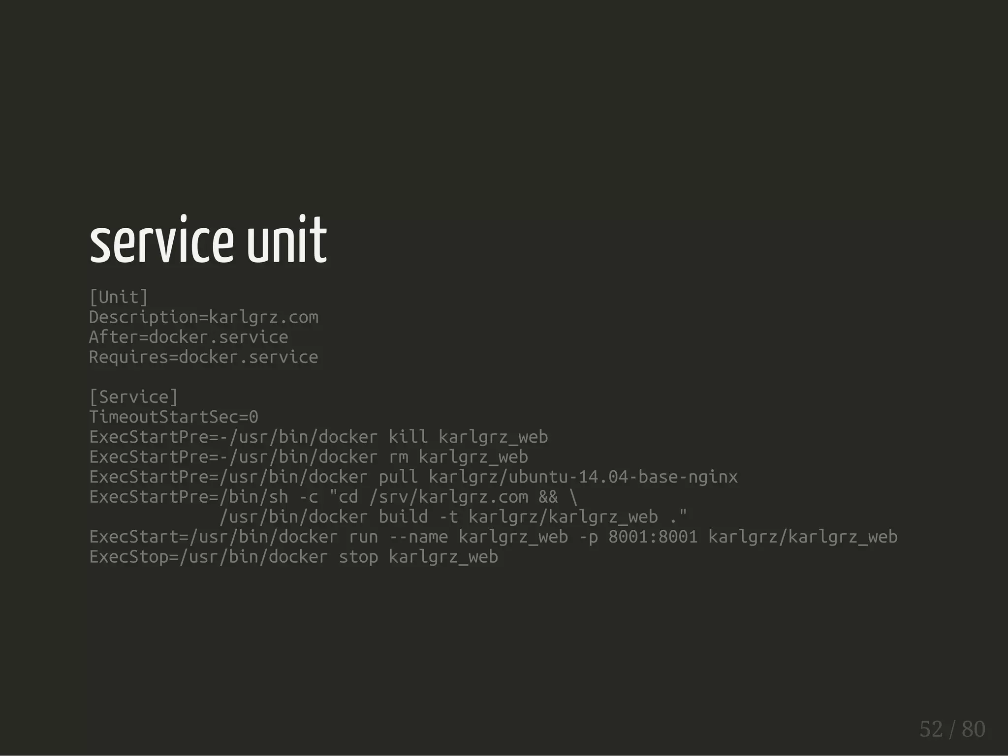 service unit 
[Unit] 
Description=karlgrz.com 
After=docker.service 
Requires=docker.service 
[Service] 
TimeoutStartSec=0 
ExecStartPre=-/usr/bin/docker kill karlgrz_web 
ExecStartPre=-/usr/bin/docker rm karlgrz_web 
ExecStartPre=/usr/bin/docker pull karlgrz/ubuntu-14.04-base-nginx 
ExecStartPre=/bin/sh -c "cd /srv/karlgrz.com &&  
/usr/bin/docker build -t karlgrz/karlgrz_web ." 
ExecStart=/usr/bin/docker run --name karlgrz_web -p 8001:8001 karlgrz/karlgrz_web 
ExecStop=/usr/bin/docker stop karlgrz_web 
52 / 80 
 