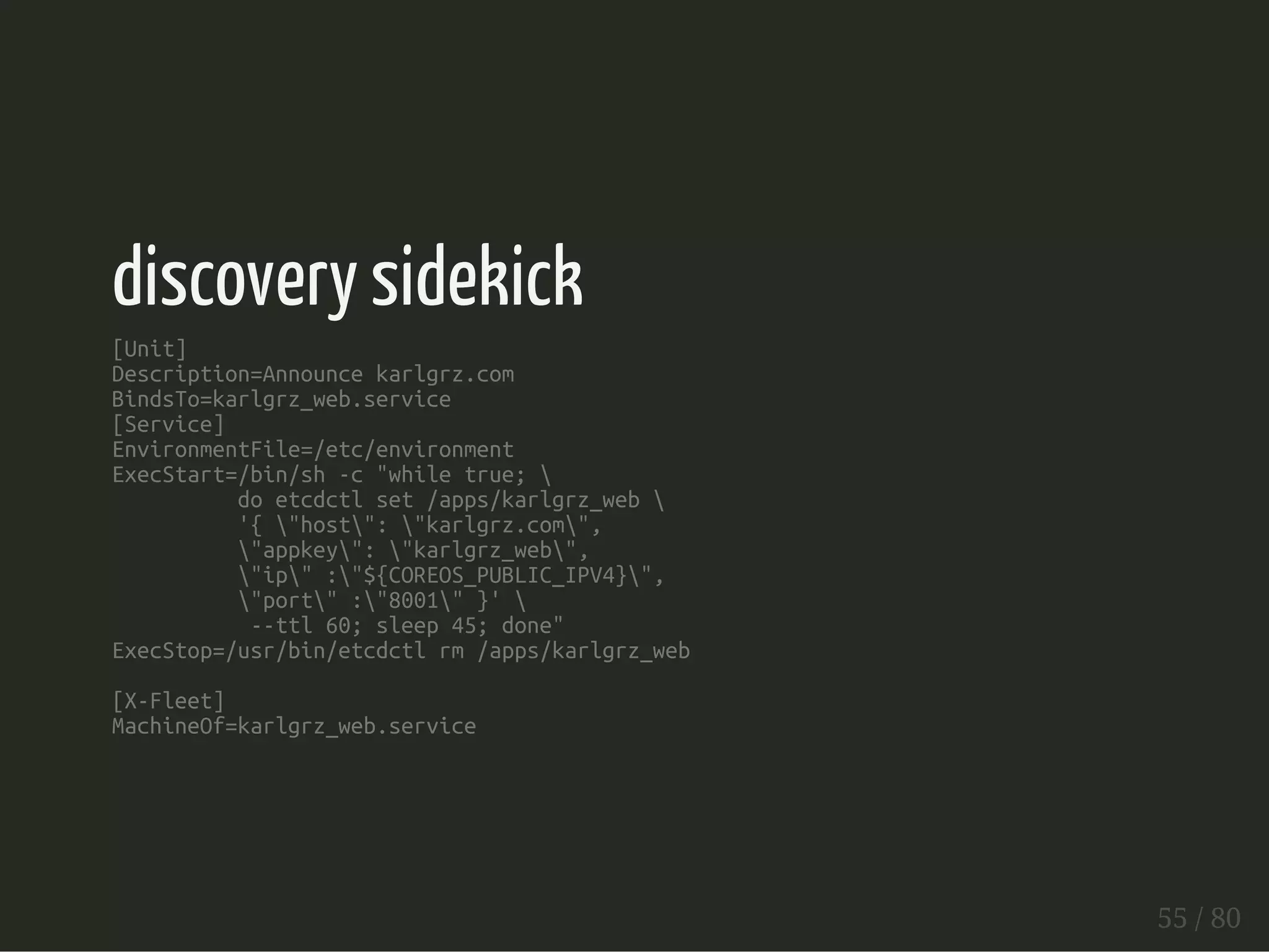 discovery sidekick 
[Unit] 
Description=Announce karlgrz.com 
BindsTo=karlgrz_web.service 
[Service] 
EnvironmentFile=/etc/environment 
ExecStart=/bin/sh -c "while true;  
do etcdctl set /apps/karlgrz_web  
'{ "host": "karlgrz.com", 
"appkey": "karlgrz_web", 
"ip" :"${COREOS_PUBLIC_IPV4}", 
"port" :"8001" }'  
--ttl 60; sleep 45; done" 
ExecStop=/usr/bin/etcdctl rm /apps/karlgrz_web 
[X-Fleet] 
MachineOf=karlgrz_web.service 
55 / 80 
 