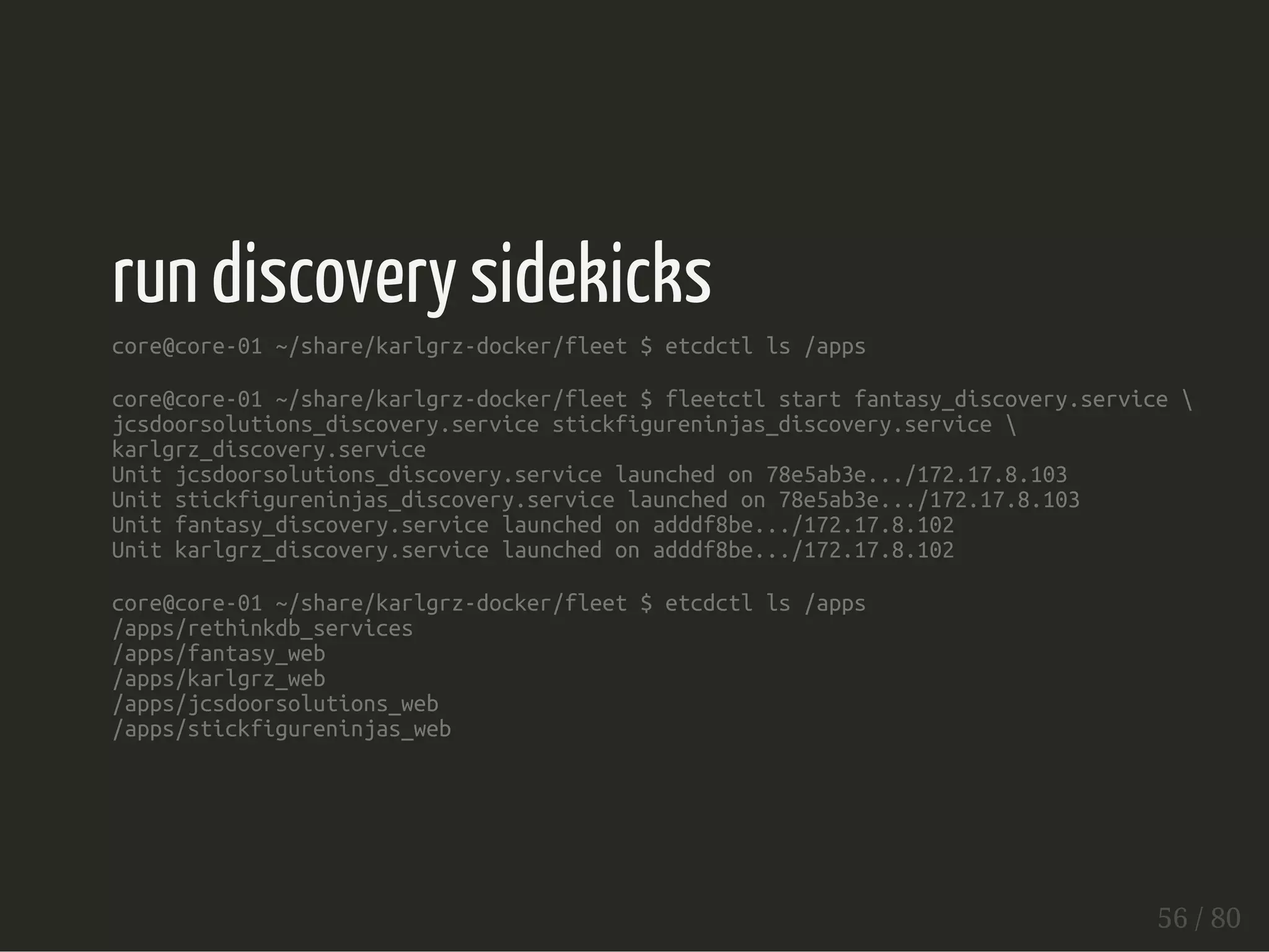 run discovery sidekicks 
core@core-01 ~/share/karlgrz-docker/fleet $ etcdctl ls /apps 
core@core-01 ~/share/karlgrz-docker/fleet $ fleetctl start fantasy_discovery.service  
jcsdoorsolutions_discovery.service stickfigureninjas_discovery.service  
karlgrz_discovery.service 
Unit jcsdoorsolutions_discovery.service launched on 78e5ab3e.../172.17.8.103 
Unit stickfigureninjas_discovery.service launched on 78e5ab3e.../172.17.8.103 
Unit fantasy_discovery.service launched on adddf8be.../172.17.8.102 
Unit karlgrz_discovery.service launched on adddf8be.../172.17.8.102 
core@core-01 ~/share/karlgrz-docker/fleet $ etcdctl ls /apps 
/apps/rethinkdb_services 
/apps/fantasy_web 
/apps/karlgrz_web 
/apps/jcsdoorsolutions_web 
/apps/stickfigureninjas_web 
56 / 80 
 