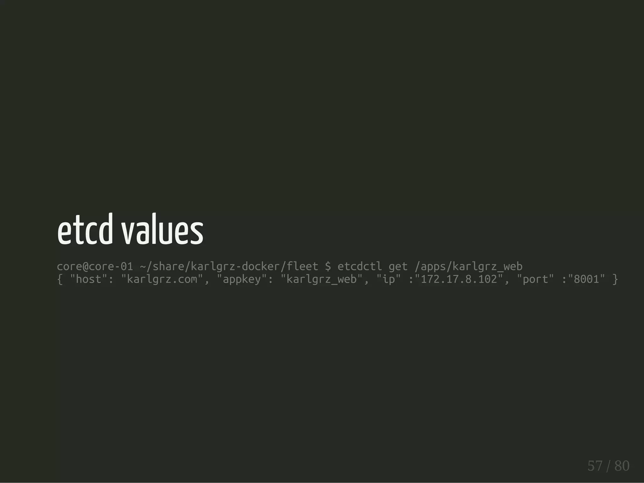 etcd values 
core@core-01 ~/share/karlgrz-docker/fleet $ etcdctl get /apps/karlgrz_web 
{ "host": "karlgrz.com", "appkey": "karlgrz_web", "ip" :"172.17.8.102", "port" :"8001" } 
57 / 80 
 
