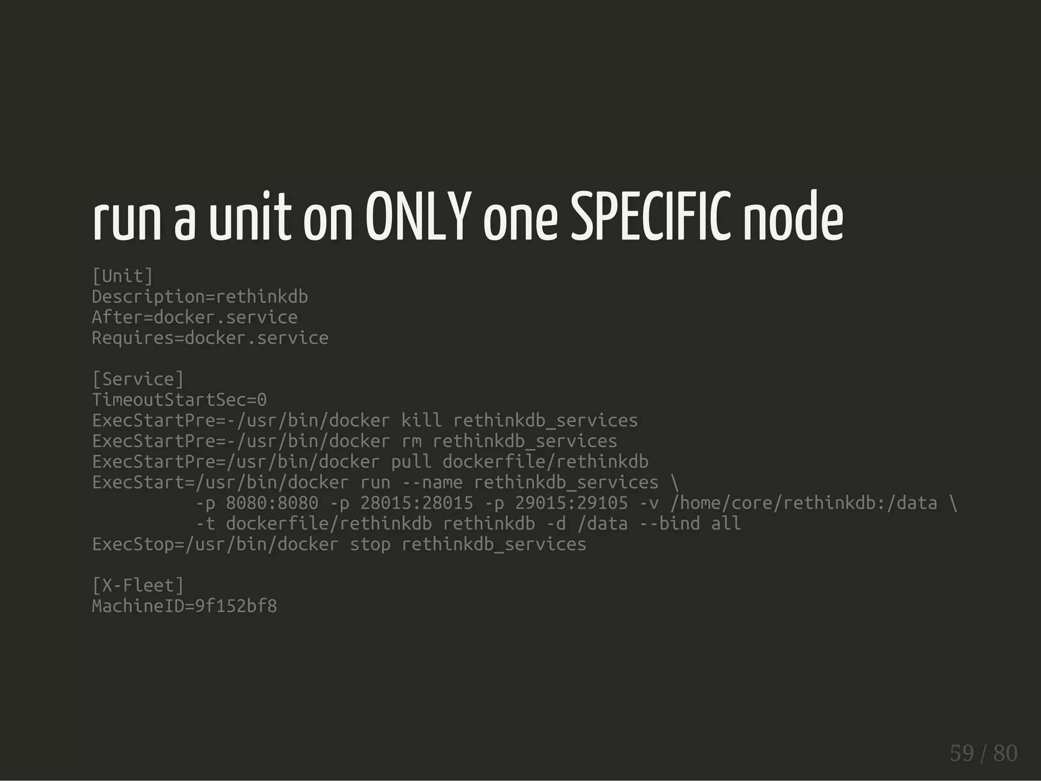 run a unit on ONLY one SPECIFIC node 
[Unit] 
Description=rethinkdb 
After=docker.service 
Requires=docker.service 
[Service] 
TimeoutStartSec=0 
ExecStartPre=-/usr/bin/docker kill rethinkdb_services 
ExecStartPre=-/usr/bin/docker rm rethinkdb_services 
ExecStartPre=/usr/bin/docker pull dockerfile/rethinkdb 
ExecStart=/usr/bin/docker run --name rethinkdb_services  
-p 8080:8080 -p 28015:28015 -p 29015:29105 -v /home/core/rethinkdb:/data  
-t dockerfile/rethinkdb rethinkdb -d /data --bind all 
ExecStop=/usr/bin/docker stop rethinkdb_services 
[X-Fleet] 
MachineID=9f152bf8 
59 / 80 
 
