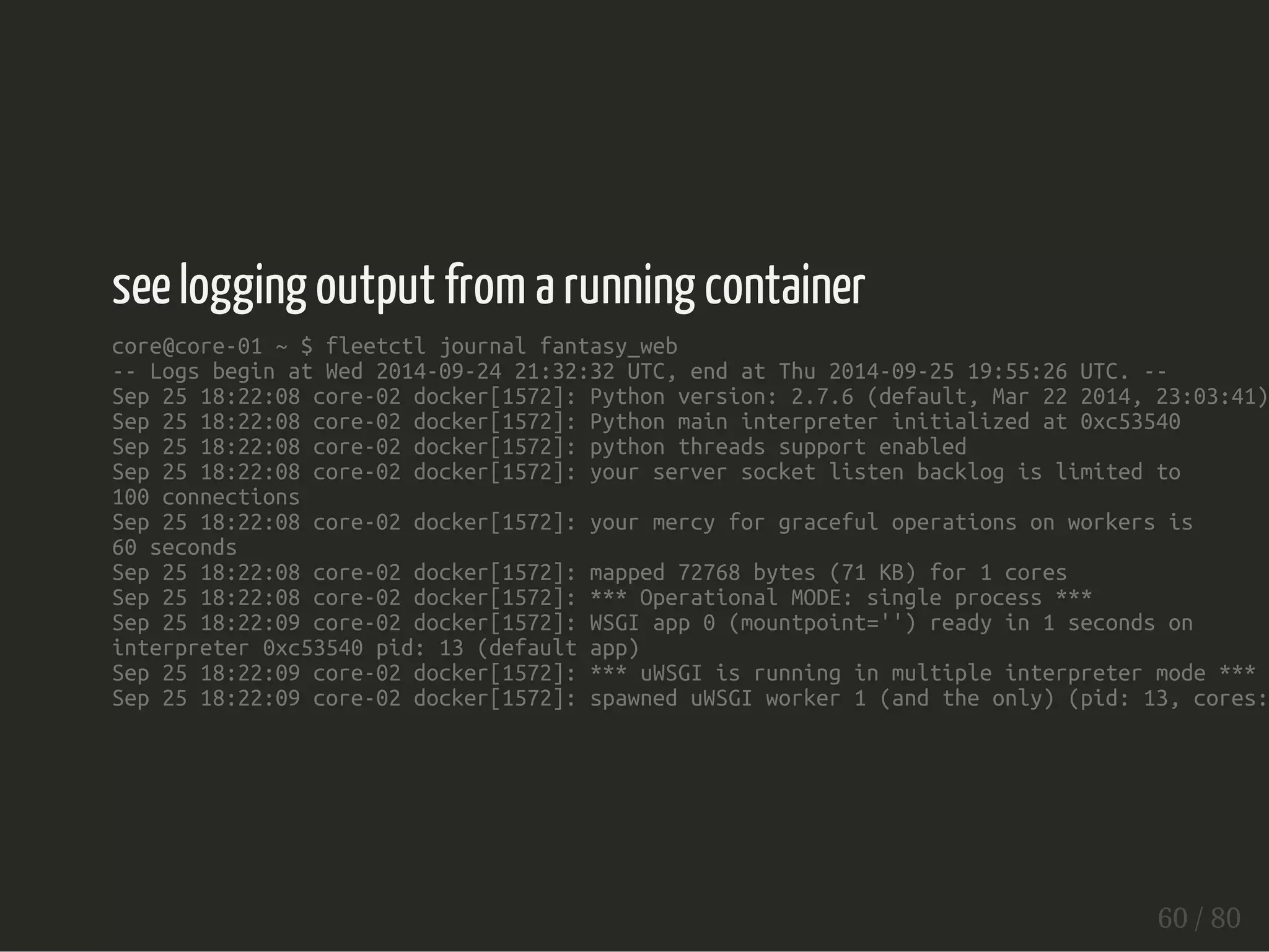 see logging output from a running container 
core@core-01 ~ $ fleetctl journal fantasy_web 
-- Logs begin at Wed 2014-09-24 21:32:32 UTC, end at Thu 2014-09-25 19:55:26 UTC. -- 
Sep 25 18:22:08 core-02 docker[1572]: Python version: 2.7.6 (default, Mar 22 2014, 23:03:41) Sep 25 18:22:08 core-02 docker[1572]: Python main interpreter initialized at 0xc53540 
Sep 25 18:22:08 core-02 docker[1572]: python threads support enabled 
Sep 25 18:22:08 core-02 docker[1572]: your server socket listen backlog is limited to 
100 connections 
Sep 25 18:22:08 core-02 docker[1572]: your mercy for graceful operations on workers is 
60 seconds 
Sep 25 18:22:08 core-02 docker[1572]: mapped 72768 bytes (71 KB) for 1 cores 
Sep 25 18:22:08 core-02 docker[1572]: *** Operational MODE: single process *** 
Sep 25 18:22:09 core-02 docker[1572]: WSGI app 0 (mountpoint='') ready in 1 seconds on 
interpreter 0xc53540 pid: 13 (default app) 
Sep 25 18:22:09 core-02 docker[1572]: *** uWSGI is running in multiple interpreter mode *** 
Sep 25 18:22:09 core-02 docker[1572]: spawned uWSGI worker 1 (and the only) (pid: 13, cores: 60 / 80 
 