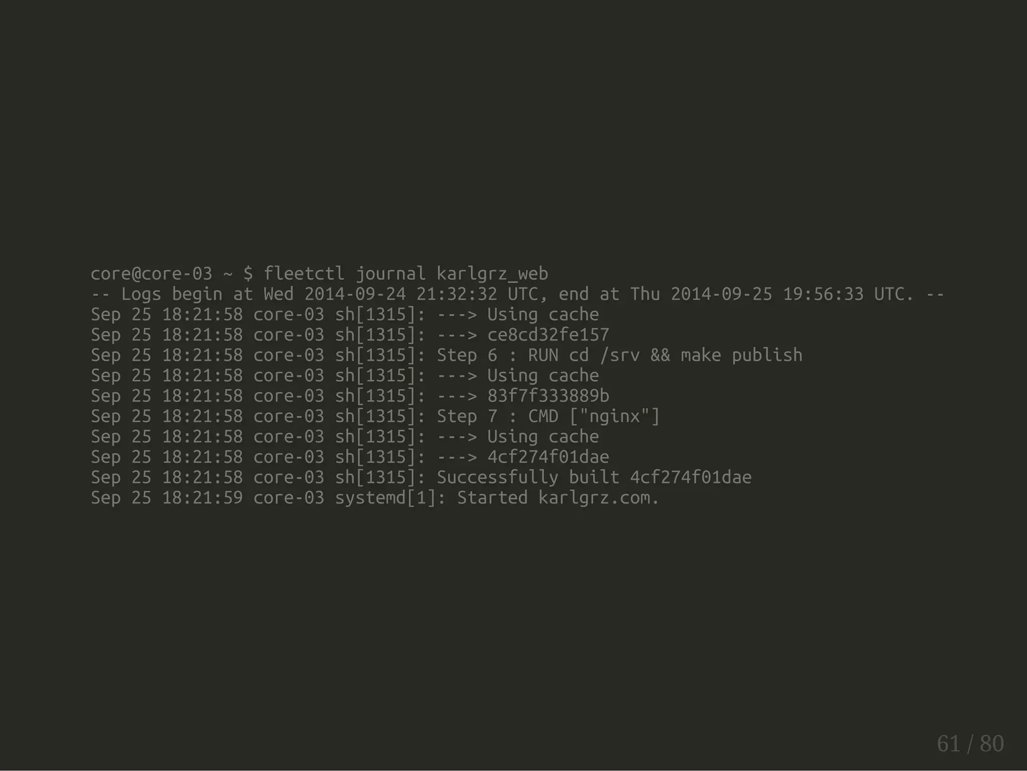 core@core-03 ~ $ fleetctl journal karlgrz_web 
-- Logs begin at Wed 2014-09-24 21:32:32 UTC, end at Thu 2014-09-25 19:56:33 UTC. -- 
Sep 25 18:21:58 core-03 sh[1315]: ---> Using cache 
Sep 25 18:21:58 core-03 sh[1315]: ---> ce8cd32fe157 
Sep 25 18:21:58 core-03 sh[1315]: Step 6 : RUN cd /srv && make publish 
Sep 25 18:21:58 core-03 sh[1315]: ---> Using cache 
Sep 25 18:21:58 core-03 sh[1315]: ---> 83f7f333889b 
Sep 25 18:21:58 core-03 sh[1315]: Step 7 : CMD ["nginx"] 
Sep 25 18:21:58 core-03 sh[1315]: ---> Using cache 
Sep 25 18:21:58 core-03 sh[1315]: ---> 4cf274f01dae 
Sep 25 18:21:58 core-03 sh[1315]: Successfully built 4cf274f01dae 
Sep 25 18:21:59 core-03 systemd[1]: Started karlgrz.com. 
61 / 80 
 