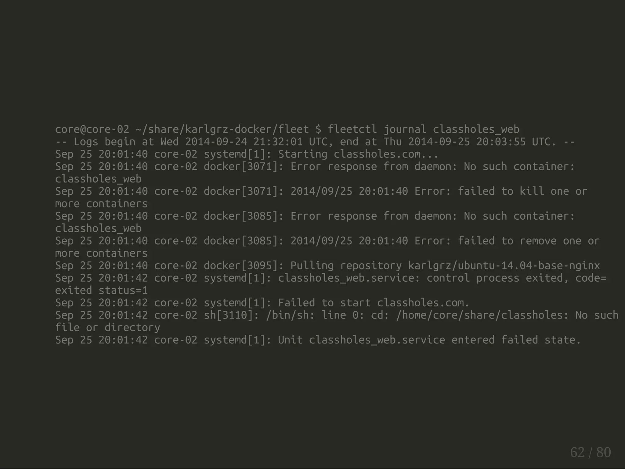 core@core-02 ~/share/karlgrz-docker/fleet $ fleetctl journal classholes_web 
-- Logs begin at Wed 2014-09-24 21:32:01 UTC, end at Thu 2014-09-25 20:03:55 UTC. -- 
Sep 25 20:01:40 core-02 systemd[1]: Starting classholes.com... 
Sep 25 20:01:40 core-02 docker[3071]: Error response from daemon: No such container: 
classholes_web 
Sep 25 20:01:40 core-02 docker[3071]: 2014/09/25 20:01:40 Error: failed to kill one or 
more containers 
Sep 25 20:01:40 core-02 docker[3085]: Error response from daemon: No such container: 
classholes_web 
Sep 25 20:01:40 core-02 docker[3085]: 2014/09/25 20:01:40 Error: failed to remove one or 
more containers 
Sep 25 20:01:40 core-02 docker[3095]: Pulling repository karlgrz/ubuntu-14.04-base-nginx 
Sep 25 20:01:42 core-02 systemd[1]: classholes_web.service: control process exited, code= 
exited status=1 
Sep 25 20:01:42 core-02 systemd[1]: Failed to start classholes.com. 
Sep 25 20:01:42 core-02 sh[3110]: /bin/sh: line 0: cd: /home/core/share/classholes: No such 
file or directory 
Sep 25 20:01:42 core-02 systemd[1]: Unit classholes_web.service entered failed state. 
62 / 80 
 