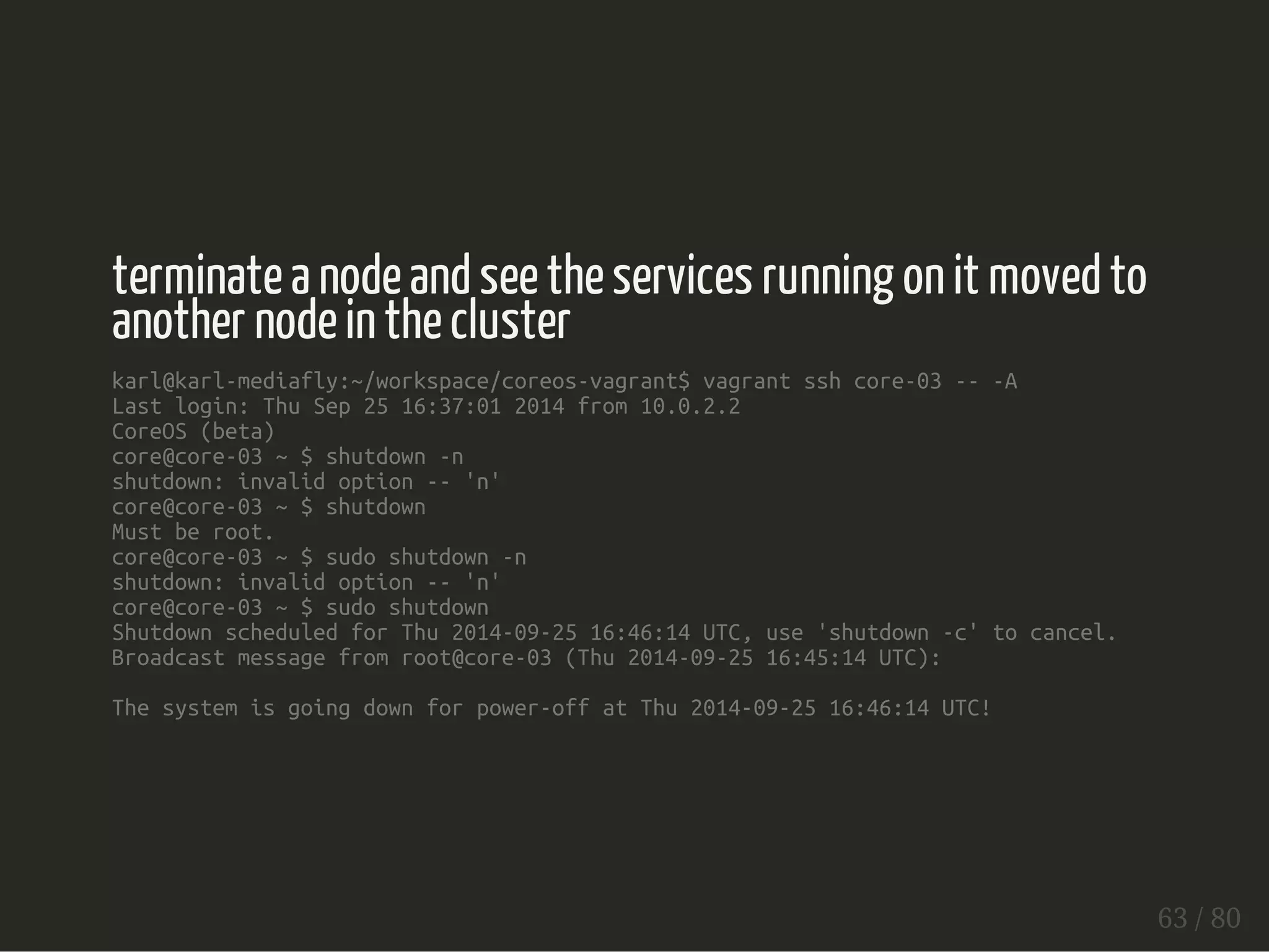 terminate a node and see the services running on it moved to 
another node in the cluster 
karl@karl-mediafly:~/workspace/coreos-vagrant$ vagrant ssh core-03 -- -A 
Last login: Thu Sep 25 16:37:01 2014 from 10.0.2.2 
CoreOS (beta) 
core@core-03 ~ $ shutdown -n 
shutdown: invalid option -- 'n' 
core@core-03 ~ $ shutdown 
Must be root. 
core@core-03 ~ $ sudo shutdown -n 
shutdown: invalid option -- 'n' 
core@core-03 ~ $ sudo shutdown 
Shutdown scheduled for Thu 2014-09-25 16:46:14 UTC, use 'shutdown -c' to cancel. 
Broadcast message from root@core-03 (Thu 2014-09-25 16:45:14 UTC): 
The system is going down for power-off at Thu 2014-09-25 16:46:14 UTC! 
63 / 80 
 