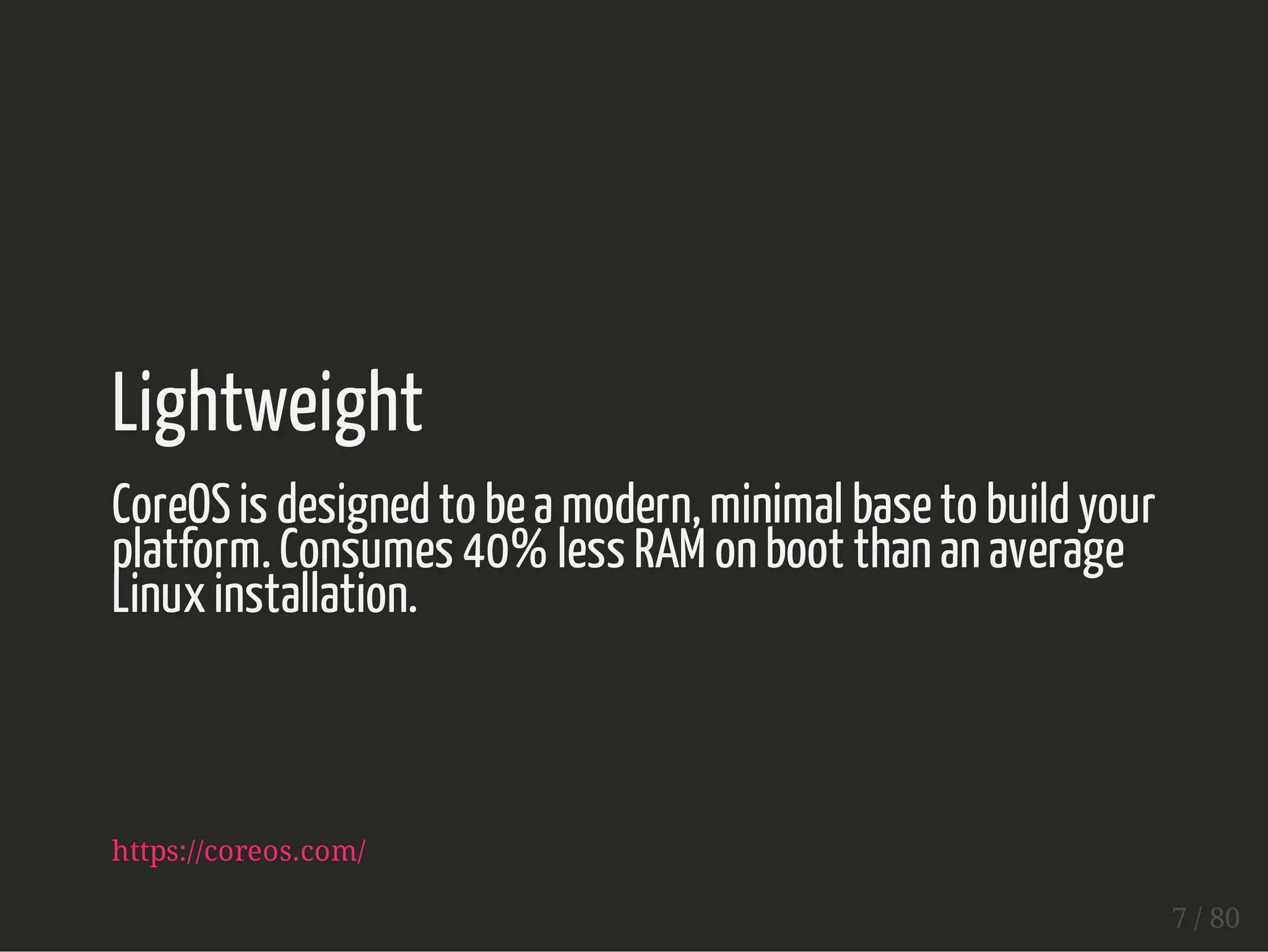 Lightweight 
CoreOS is designed to be a modern, minimal base to build your 
platform. Consumes 40% less RAM on boot than an average 
Linux installation. 
https://coreos.com/ 
7 / 80 
 