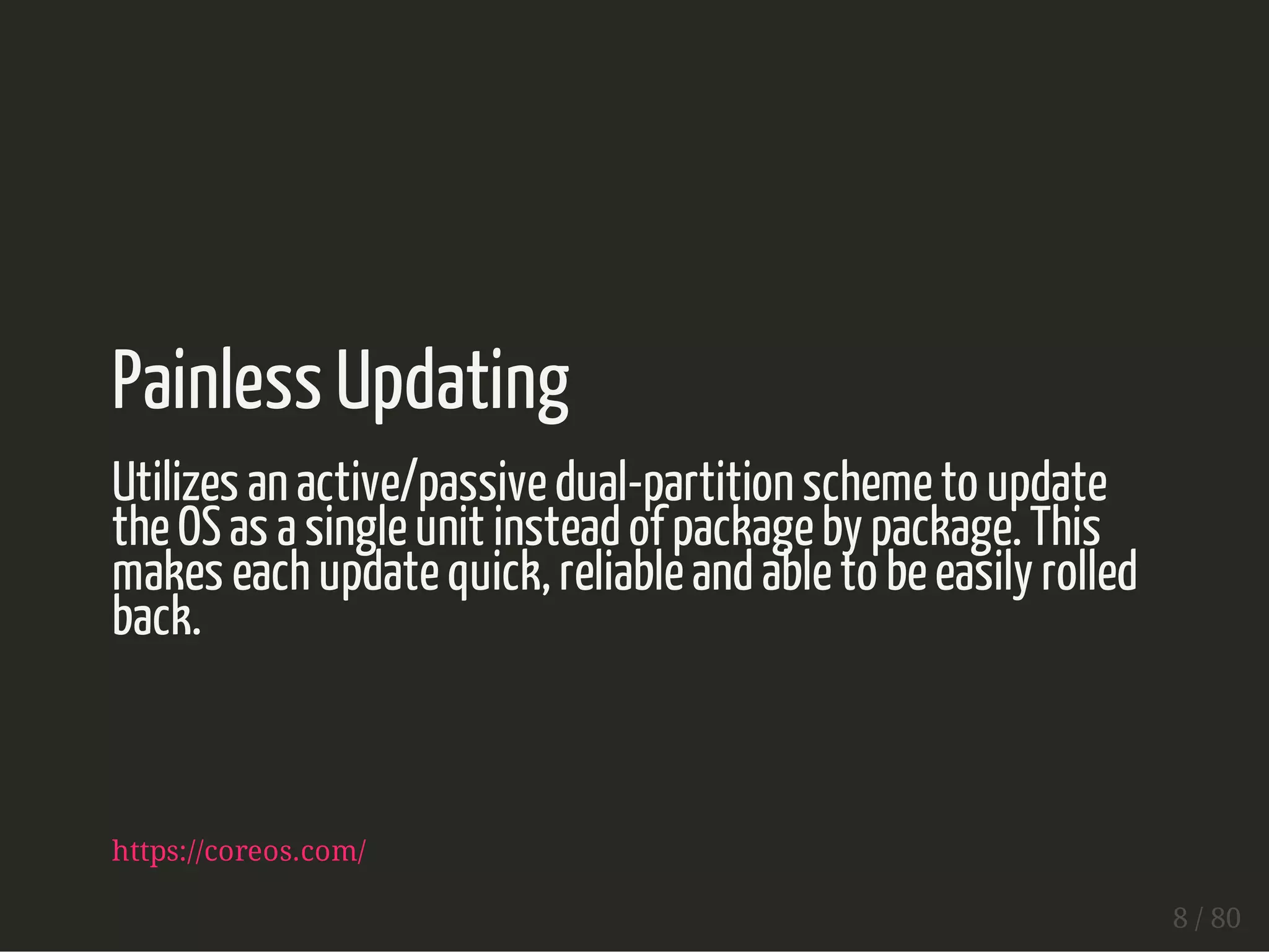Painless Updating 
Utilizes an active/passive dual-partition scheme to update 
the OS as a single unit instead of package by package. This 
makes each update quick, reliable and able to be easily rolled 
back. 
https://coreos.com/ 
8 / 80 
 