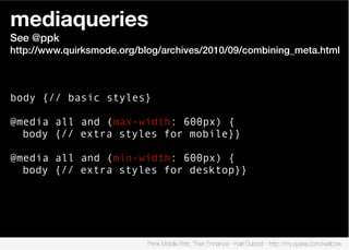 mediaqueries
See @ppk
http://www.quirksmode.org/blog/archives/2010/09/combining_meta.html



body {// basic styles}

@media all and (max-width: 600px) {
  body {// extra styles for mobile}}

@media all and (min-width: 600px) {
  body {// extra styles for desktop}}




                           Think Mobile First, Then Enhance - Karl Dubost - http://my.opera.com/karlcow
 