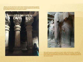 . There are 37 columns in all of which 30 have interesting capitals
showing prosperous men and women riding elelphants and horses
yet bowing in humility to the great buddha.
The hall features scupltures of both males and females , as well as
animals such as lions and elephants. Within the complex are a great
many other carved chaityas, as well as viharas, or dwelling palces for
the caves monks
 