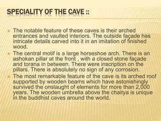 SPECIALITY OF THE CAVE ::
 The notable feature of these caves is their arched
entrances and vaulted interiors. The outside façade has
intricate details carved into it in an imitation of finished
wood.
 The central motif is a large horseshoe arch. There is an
ashokan pillar at the front , with a closed stone façade
and torana in between. There were inscription on the
pillars. There is absolutely no sign of any corrosion.
 The most remarkable feature of the cave is its arched roof
supported by wooden beams which have astonishingly
survived the onslaught of elements for more than 2,000
years. The wooden umbrella above the chaitya is unique
in the buddhist caves around the world.
 