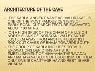 ARCHITECTURE OF THE CAVE
 THE KARLA, ANCIENT NAME AS “VALURAKA” , IS
ONE OF THE MOST FAMOUS CENTERS OF
EARLY ROCK- CUT ARCHITECTURE EXCAVATED
ABOUT 100 MTRS.
 ON A HIGH SPUR OF THE CHAIN OF HILLS ON
NORTH FLANK OF INDRAYANI VALLEY AND IS
JUST 8KM AWAY FROM ANOTHER BUDDHIST
ROCK CUT CAVES OF BHAJA TOWARDS SOUTH.
 THE GROUP OF KARLA INCLUDES TOTAL 1
EXCAVATIONS DEPICTING ARTISTIC
EMBELLISHMENT OF HINAYANA(THERAVADA)
AND MAHAYANA SECTS OF BUDDHISM. OF THEM
ONLY ONE IS CHAITYAGRIHA AND REST 15 ARE
VIHARAS.
 